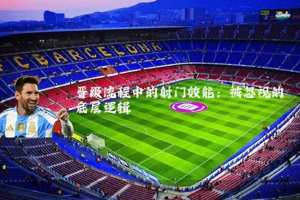 晋级流程中的射门效能:被忽视的底层逻辑