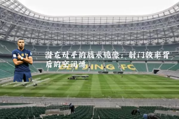 潜在对手的战术镜像:射门效率背后的空间博弈