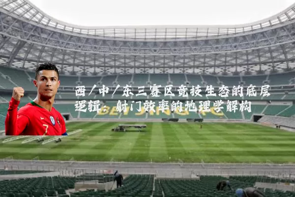 西/中/东三赛区竞技生态的底层逻辑:射门效率的地理学解构